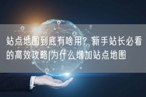 站点地图到底有啥用？新手站长必看的高效攻略|为什么增加站点地图